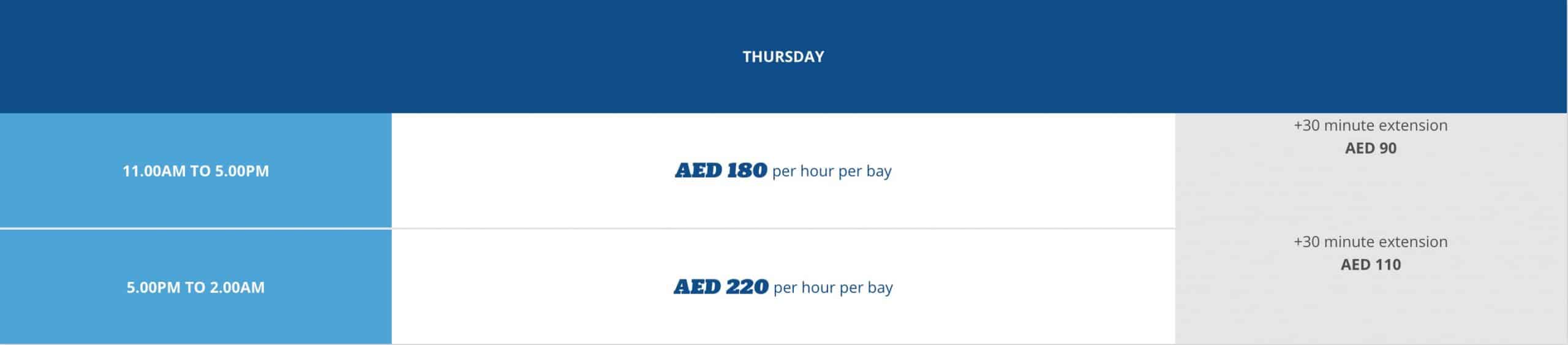 THURSDAY: 11 am – 5 pm: AED 180 PER HOUR PER BAY NOTE: AED 90 FOR EXTRA 30 MINS 5 pm – 2 am: AED 220 PER HOUR PER BAY NOTE: AED 110 FOR 30 EXTRA MINS 